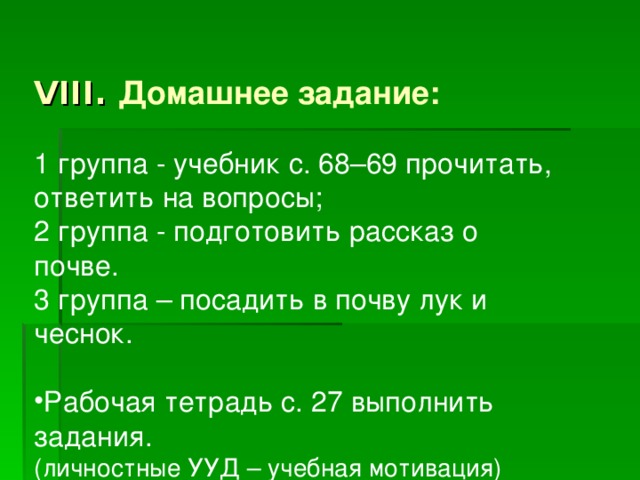 VIII. Домашнее задание: 1 группа - учебник с. 68–69 прочитать, ответить на вопросы; 2 группа - подготовить рассказ о почве. 3 группа – посадить в почву лук и чеснок. Рабочая тетрадь с. 27 выполнить задания. (личностные УУД – учебная мотивация) 