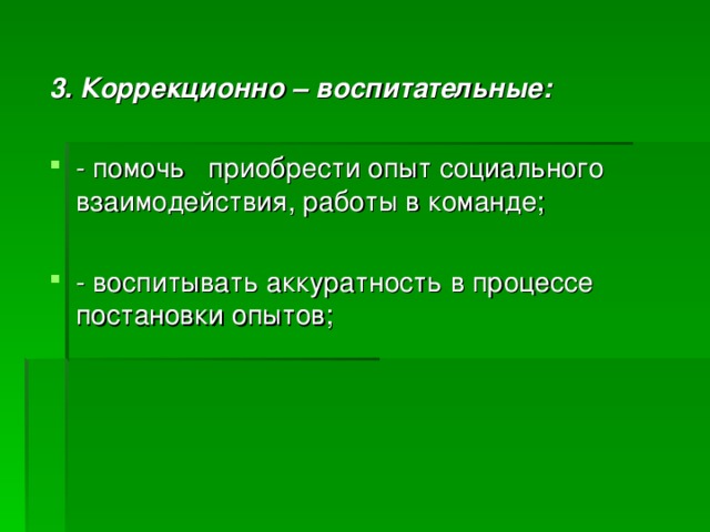  3. Коррекционно – воспитательные: - помочь приобрести опыт социального взаимодействия, работы в команде;  - воспитывать аккуратность в процессе постановки опытов; 