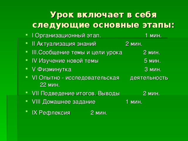 Урок включает в себя следующие основные этапы: I Организационный этап. 1 мин. II Актуализация знаний    2 мин. III .Сообщение темы и цели урока 2 мин. IV Изучение новой темы 5 мин. V Физминутка 3 мин. VI Опытно - исследовательская   деятельность    22 мин. VII Подведение итогов. Выводы  2 мин. VIII Домашнее задание    1 мин. IX Рефлексия     2 мин.        