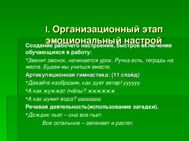  I .  Организационный этап  эмоциональный настрой   Создание рабочего настроения, быстрое включение обучающихся в работу: Звенит звонок, начинается урок. Ручка есть, тетрадь на месте. Будем мы учиться вместе.  Артикуляционная гимнастика: (11 слайд) Давайте изобразим, как дует ветер! уууууу А как жужжат пчёлы? жжжжжж А как шумит вода? шшшшшш Речевая деятельность(использование загадки).  Дождик льет – она все пьет.  Все остальное – зеленеет и растет. 