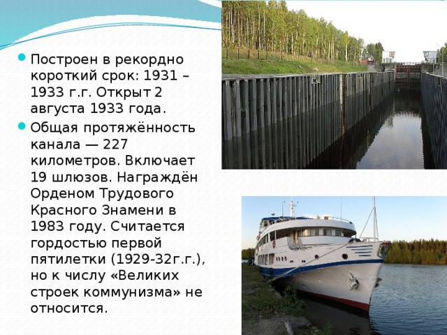 Построен в рекордно короткий срок: 1931 – 1933 г.г. Открыт 2 августа 1933 года. Общая протяжённость канала — 227 километров. Включает 19 шлюзов. Награждён Орденом Трудового Красного Знамени в 1983 году. Считается гордостью первой пятилетки (1929-32г.г.), но к числу «Великих строек коммунизма» не относится. 