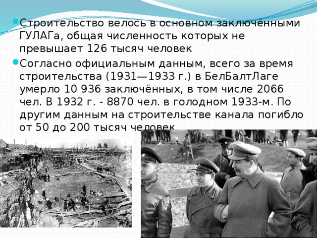 Строительство велось в основном заключёнными ГУЛАГа, общая численность которых не превышает 126 тысяч человек Согласно официальным данным, всего за время строительства (1931—1933 г.) в БелБалтЛаге умерло 10 936 заключённых, в том числе 2066 чел. В 1932 г. - 8870 чел. в голодном 1933-м. По другим данным на строительстве канала погибло от 50 до 200 тысяч человек. 