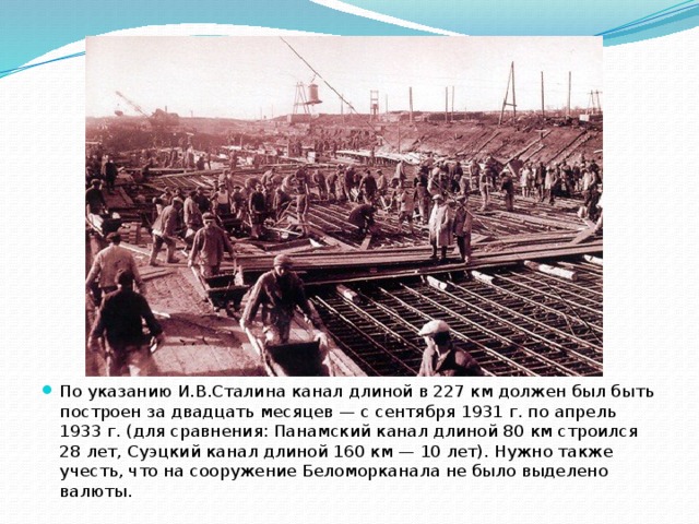 По указанию И.В.Сталина канал длиной в 227 км должен был быть построен за двадцать месяцев — с сентября 1931 г. по апрель 1933 г. (для сравнения: Панамский канал длиной 80 км строился 28 лет, Суэцкий канал длиной 160 км — 10 лет). Нужно также учесть, что на сооружение Беломорканала не было выделено валюты. 