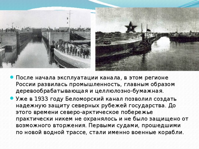 После начала эксплуатации канала, в этом регионе России развилась промышленность, главным образом деревообрабатывающая и целлюлозно-бумажная. Уже в 1933 году Беломорский канал позволил создать надежную защиту северных рубежей государства. До этого времени северо-арктическое побережье практически никем не охранялось и не было защищено от возможного вторжения. Первыми судами, прошедшими по новой водной трассе, стали именно военные корабли. 