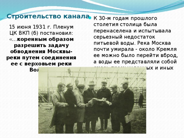 Строительство канала К 30-м годам прошлого столетия столица была перенаселена и испытывала серьезный недостаток питьевой воды. Река Москва почти умирала - около Кремля ее можно было перейти вброд, а воды ее представляли собой смесь промышленных и иных отходов. 15 июня 1931 г. Пленум ЦК ВКП (б) постановил: «... коренным образом разрешить задачу обводнения Москвы-реки путем соединения ее с верховьем реки Волги ». 