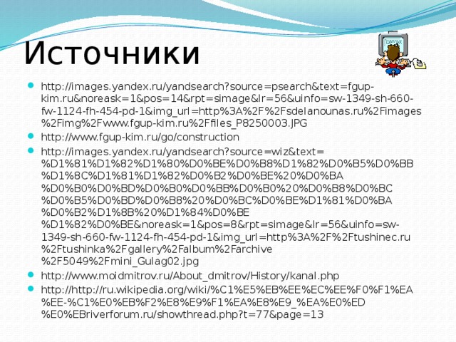 Источники http://images.yandex.ru/yandsearch?source=psearch&text=fgup-kim.ru&noreask=1&pos=14&rpt=simage&lr=56&uinfo=sw-1349-sh-660-fw-1124-fh-454-pd-1&img_url=http%3A%2F%2Fsdelanounas.ru%2Fimages%2Fimg%2Fwww.fgup-kim.ru%2Ffiles_P8250003.JPG http://www.fgup-kim.ru/go/construction http://images.yandex.ru/yandsearch?source=wiz&text=%D1%81%D1%82%D1%80%D0%BE%D0%B8%D1%82%D0%B5%D0%BB%D1%8C%D1%81%D1%82%D0%B2%D0%BE%20%D0%BA%D0%B0%D0%BD%D0%B0%D0%BB%D0%B0%20%D0%B8%D0%BC%D0%B5%D0%BD%D0%B8%20%D0%BC%D0%BE%D1%81%D0%BA%D0%B2%D1%8B%20%D1%84%D0%BE%D1%82%D0%BE&noreask=1&pos=8&rpt=simage&lr=56&uinfo=sw-1349-sh-660-fw-1124-fh-454-pd-1&img_url=http%3A%2F%2Ftushinec.ru%2Ftushinka%2Fgallery%2Falbum%2Farchive%2F5049%2Fmini_Gulag02.jpg http://www.moidmitrov.ru/About_dmitrov/History/kanal.php http://http://ru.wikipedia.org/wiki/%C1%E5%EB%EE%EC%EE%F0%F1%EA%EE-%C1%E0%EB%F2%E8%E9%F1%EA%E8%E9_%EA%E0%ED%E0%EBriverforum.ru/showthread.php?t=77&page=13 