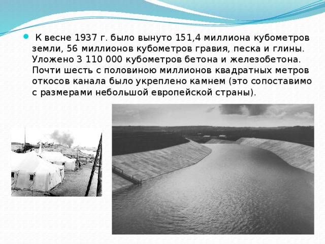   К весне 1937 г. было вынуто 151,4 миллиона кубометров земли, 56 миллионов кубометров гравия, песка и глины. Уложено 3 110 000 кубометров бетона и железобетона. Почти шесть с половиною миллионов квадратных метров откосов канала было укреплено камнем (это сопоставимо с размерами небольшой европейской страны). 