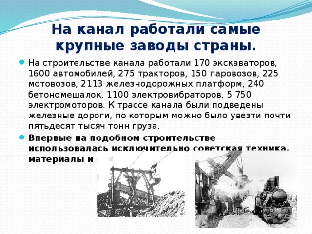 На канал работали самые крупные заводы страны. На строительстве канала работали 170 экскаваторов, 1600 автомобилей, 275 тракторов, 150 паровозов, 225 мотовозов, 2113 железнодорожных платформ, 240 бетономешалок, 1100 электровибраторов, 5 750 электромоторов. К трассе канала были подведены железные дороги, по которым можно было увезти почти пятьдесят тысяч тонн груза. Впервые на подобном строительстве использовалась исключительно советская техника, материалы и специалисты. 
