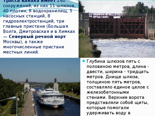 Трасса канала имеет 240 сооружений, из них 11 шлюзов, 40 плотин, 8 водохранилищ, 5 насосных станций, 8 гидроэлектростанций, три главные пристани (Большая Волга, Дмитровская и в Химках — Северный речной порт Москвы), а также многочисленные пристани местных линий. Глубина шлюзов пять с половиною метров, длина - двести, ширина - тридцать метров. Днище шлюза, толщиною пять метров, составляло единое целое с железобетонными стенами. Верхние ворота представляли собой щиты, которые помогали удерживать воду в камерах. 