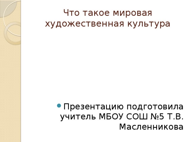 Что такое мировая художественная культура Презентацию подготовила учитель МБОУ СОШ №5 Т.В. Масленникова 