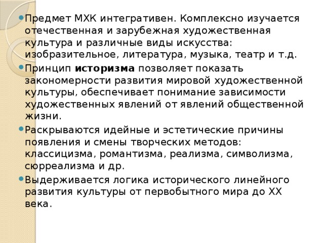 Предмет МХК интегративен. Комплексно изучается отечественная и зарубежная художественная культура и различные виды искусства: изобразительное, литература, музыка, театр и т.д. Принцип историзма позволяет показать закономерности развития мировой художественной культуры, обеспечивает понимание зависимости художественных явлений от явлений общественной жизни. Раскрываются идейные и эстетические причины появления и смены творческих методов: классицизма, романтизма, реализма, символизма, сюрреализма и др. Выдерживается логика исторического линейного развития культуры от первобытного мира до ХХ века. 