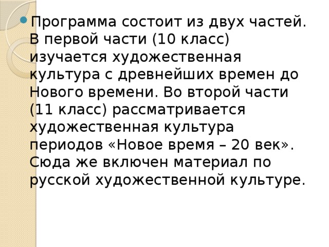 Программа состоит из двух частей. В первой части (10 класс) изучается художественная культура с древнейших времен до Нового времени. Во второй части (11 класс) рассматривается художественная культура периодов «Новое время – 20 век». Сюда же включен материал по русской художественной культуре. 