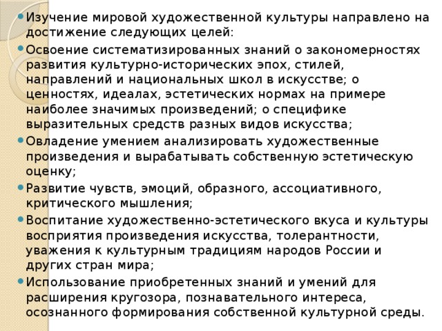 Изучение мировой художественной культуры направлено на достижение следующих целей: Освоение систематизированных знаний о закономерностях развития культурно-исторических эпох, стилей, направлений и национальных школ в искусстве; о ценностях, идеалах, эстетических нормах на примере наиболее значимых произведений; о специфике выразительных средств разных видов искусства; Овладение умением анализировать художественные произведения и вырабатывать собственную эстетическую оценку; Развитие чувств, эмоций, образного, ассоциативного, критического мышления; Воспитание художественно-эстетического вкуса и культуры восприятия произведения искусства, толерантности, уважения к культурным традициям народов России и других стран мира; Использование приобретенных знаний и умений для расширения кругозора, познавательного интереса, осознанного формирования собственной культурной среды. 