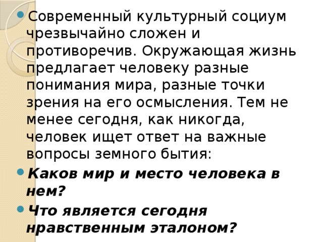 Современный культурный социум чрезвычайно сложен и противоречив. Окружающая жизнь предлагает человеку разные понимания мира, разные точки зрения на его осмысления. Тем не менее сегодня, как никогда, человек ищет ответ на важные вопросы земного бытия: Каков мир и место человека в нем? Что является сегодня нравственным эталоном? Что есть красота и что является эстетическим идеалом? 