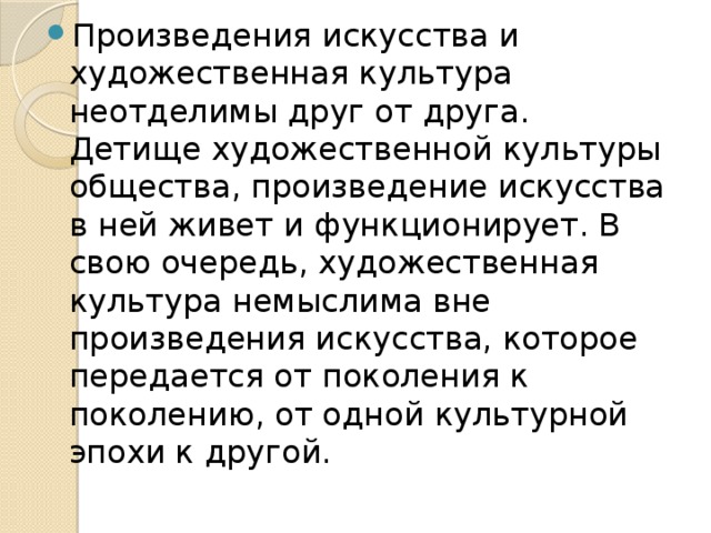 Произведения искусства и художественная культура неотделимы друг от друга.  Детище художественной культуры общества, произведение искусства в ней живет и функционирует. В свою очередь, художественная культура немыслима вне произведения искусства, которое передается от поколения к поколению, от одной культурной эпохи к другой.   