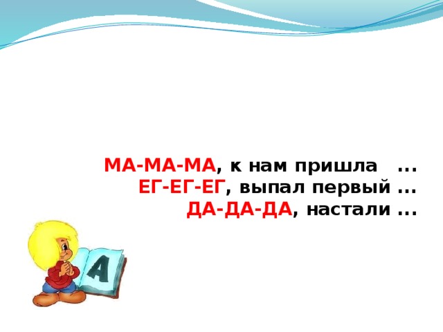 МА-МА-МА ,  к нам пришла ...  ЕГ-ЕГ-ЕГ , выпал первый ...    ДА-ДА-ДА , настали ...   