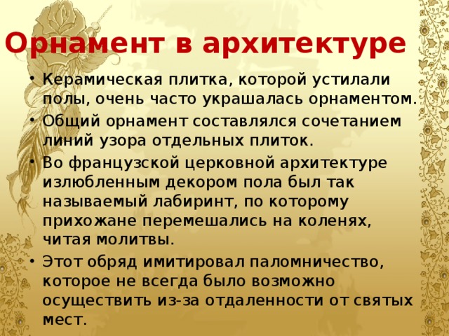 Орнамент в архитектуре Керамическая плитка, которой устилали полы, очень часто украшалась орнаментом. Общий орнамент составлялся сочетанием линий узора отдельных плиток. Во французской церковной архитектуре излюбленным декором пола был так называемый лабиринт, по которому прихожане перемешались на коленях, читая молитвы. Этот обряд имитировал паломничество, которое не всегда было возможно осуществить из-за отдаленности от святых мест. 