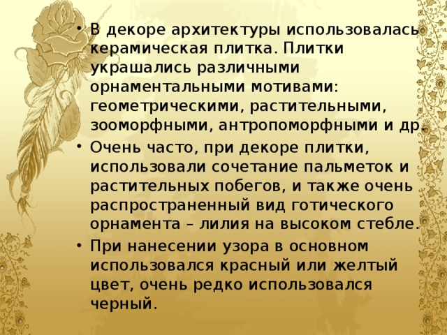 В декоре архитектуры использовалась керамическая плитка. Плитки украшались различными орнаментальными мотивами: геометрическими, растительными, зооморфными, антропоморфными и др. Очень часто, при декоре плитки, использовали сочетание пальметок и растительных побегов, и также очень распространенный вид готического орнамента – лилия на высоком стебле. При нанесении узора в основном использовался красный или желтый цвет, очень редко использовался черный. 