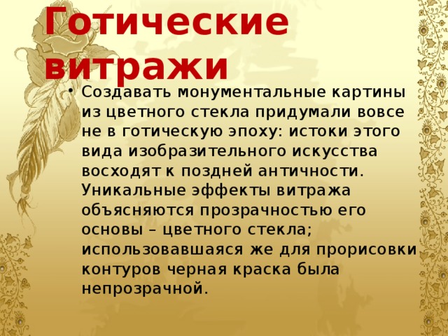 Готические витражи Создавать монументальные картины из цветного стекла придумали вовсе не в готическую эпоху: истоки этого вида изобразительного искусства восходят к поздней античности. Уникальные эффекты витража объясняются прозрачностью его основы – цветного стекла; использовавшаяся же для прорисовки контуров черная краска была непрозрачной. 