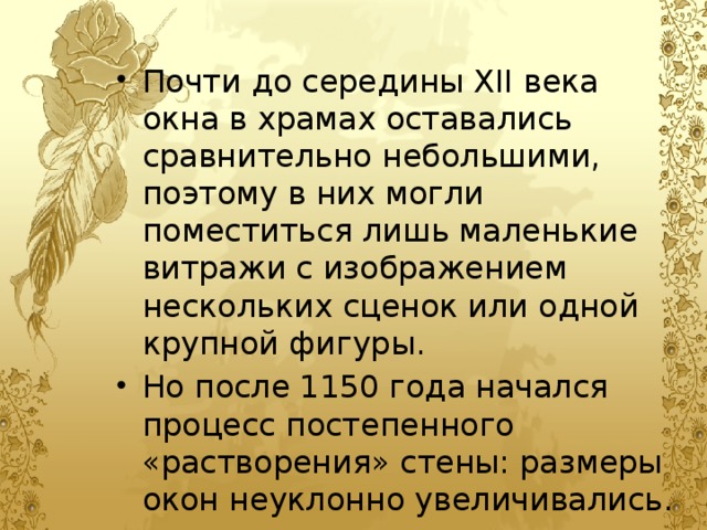 Почти до середины XII века окна в храмах оставались сравнительно небольшими, поэтому в них могли поместиться лишь маленькие витражи с изображением нескольких сценок или одной крупной фигуры. Но после 1150 года начался процесс постепенного «растворения» стены: размеры окон неуклонно увеличивались. 