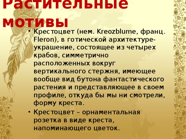 Растительные мотивы Крестоцвет (нем. Kreozblume, франц. Fleron), в готической архитектуре- украшение, состоящее из четырех крабов, симметрично расположенных вокруг вертикального стержня, имеющее вообще вид бутона фантастического растения и представляющее в своем профиле, откуда бы мы ни смотрели, форму креста. Крестоцвет – орнаментальная розетка в виде креста, напоминающего цветок. 