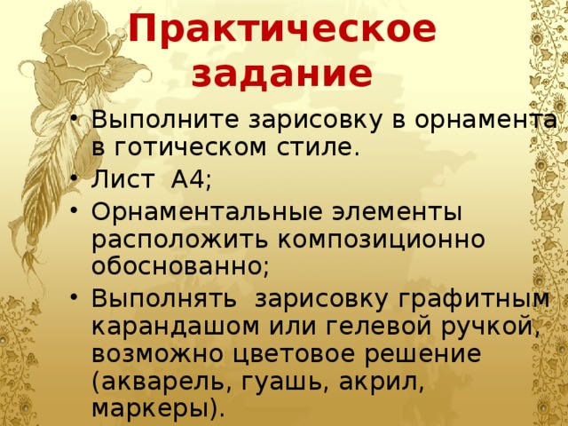 Практическое задание Выполните зарисовку в орнамента в готическом стиле. Лист А4; Орнаментальные элементы расположить композиционно обоснованно; Выполнять зарисовку графитным карандашом или гелевой ручкой, возможно цветовое решение (акварель, гуашь, акрил, маркеры). 