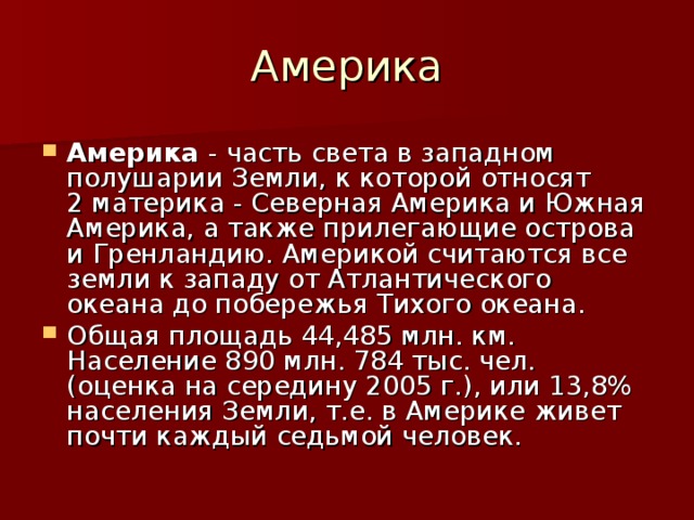 Америка Америка - часть света в западном полушарии Земли, к которой относят 2 материка - Северная Америка и Южная Америка, а также прилегающие острова и Гренландию. Америкой считаются все земли к западу от Атлантического океана до побережья Тихого океана. Общая площадь 44,485 млн. км. Население 890 млн. 784 тыс. чел. (оценка на середину 2005 г.), или 13,8% населения Земли, т.е. в Америке живет почти каждый седьмой человек.  