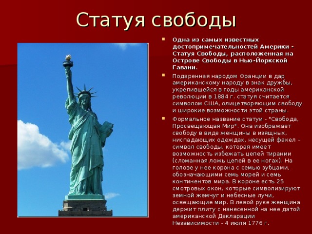 Статуя свободы Одна из самых известных достопримечательностей Америки - Статуя Свободы, расположенная на Острове Свободы в Нью-Йоркской Гавани. Подаренная народом Франции в дар американскому народу в знак дружбы, укрепившейся в годы американской революции в 1884 г. статуя считается символом США, олицетворяющим свободу и широкие возможности этой страны. Формальное название статуи - 
