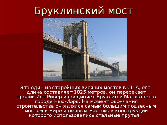   Бруклинский мост    Это один из старейших висячих мостов в США, его длина составляет 1825 метров, он пересекает пролив Ист-Ривер и соединяет Бруклин и Манхэттен в городе Нью-Йорк. На момент окончания строительства он являлся самым большим подвесным мостом в мире и первым мостом, в конструкции которого использовались стальные прутья. 