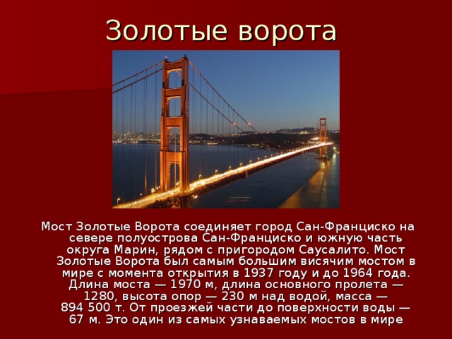 Золотые ворота Мост Золотые Ворота соединяет город Сан-Франциско на севере полуострова Сан-Франциско и южную часть округа Марин, рядом с пригородом Саусалито. Мост Золотые Ворота был самым большим висячим мостом в мире с момента открытия в 1937 году и до 1964 года. Длина моста — 1970 м, длина основного пролета — 1280, высота опор — 230 м над водой, масса — 894 500 т. От проезжей части до поверхности воды — 67 м. Это один из самых узнаваемых мостов в мире 