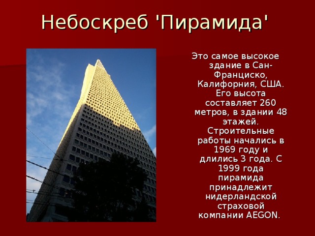 Небоскреб 'Пирамида' Это самое высокое здание в Сан-Франциско, Калифорния, США. Его высота составляет 260 метров, в здании 48 этажей. Строительные работы начались в 1969 году и длились 3 года. С 1999 года пирамида принадлежит нидерландской страховой компании AEGON. 