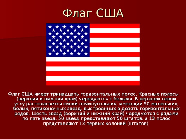 Флаг США Флаг США имеет тринадцать горизонтальных полос. Красные полосы (верхний и нижний край) чередуются с белыми. В верхнем левом углу располагается синий прямоугольник, имеющий 50 маленьких, белых, пятиконечных звезд, выстроенных в девять горизонтальных рядов. Шесть звезд (верхний и нижний край) чередуются с рядами по пять звезд. 50 звезд представляют 50 штатов, а 13 полос представляют 13 первых колоний (штатов) 