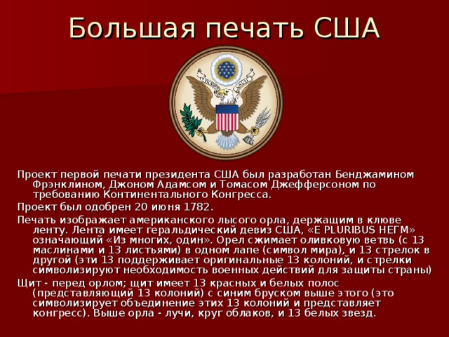 Большая печать США Проект первой печати президента США был разработан Бенджамином Фрэнклином, Джоном Адамсом и Томасом Джефферсоном по требованию Континентального Конгресса. Проект был одобрен 20 июня 1782.  Печать изображает американского лысого орла, держащим в клюве ленту. Лента имеет геральдический девиз США, «E PLURIBUS НЕГМ» означающий «Из многих, один». Орел сжимает оливковую ветвь (с 13 маслинами и 13 листьями) в одном лапе (символ мира), и 13 стрелок в другой (эти 13 поддерживает оригинальные 13 колоний, и стрелки символизируют необходимость военных действий для защиты страны) Щит - перед орлом; щит имеет 13 красных и белых полос (представляющий 13 колоний) с синим бруском выше этого (это символизирует объединение этих 13 колоний и представляет конгресс). Выше орла - лучи, круг облаков, и 13 белых звезд. 