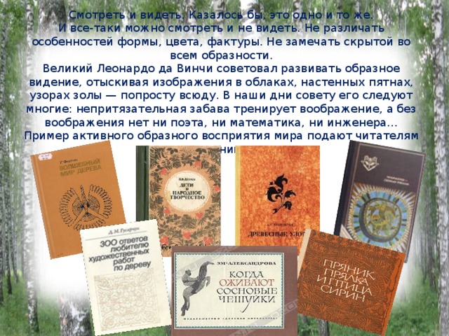 Смотреть и видеть. Казалось бы, это одно и то же.  И все-таки можно смотреть и не видеть. Не различать особенностей формы, цвета, фактуры. Не замечать скрытой во всем образности.  Великий Леонардо да Винчи советовал развивать образное видение, отыскивая изображения в облаках, настенных пятнах, узорах золы — попросту всюду. В наши дни совету его следуют многие: непритязательная забава тренирует воображение, а без воображения нет ни поэта, ни математика, ни инженера...  Пример активного образного восприятия мира подают читателям эти книги:   