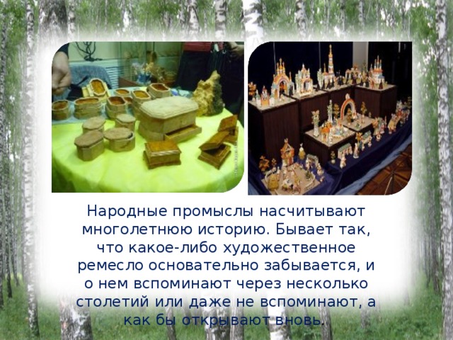 Народные промыслы насчитывают многолетнюю историю. Бывает так, что какое-либо художественное ремесло основательно забывается, и о нем вспоминают через несколько столетий или даже не вспоминают, а как бы открывают вновь . 