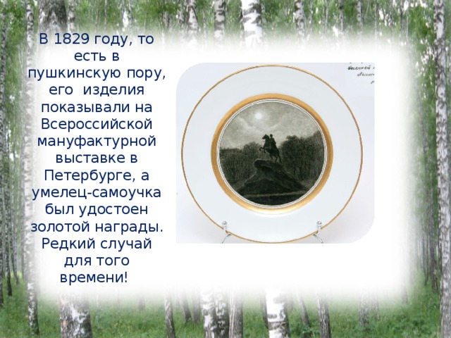 В 1829 году, то есть в пушкинскую пору, его изделия показывали на Всероссийской мануфактурной выставке в Петербурге, а умелец-самоучка был удостоен золотой награды. Редкий случай для того времени! 