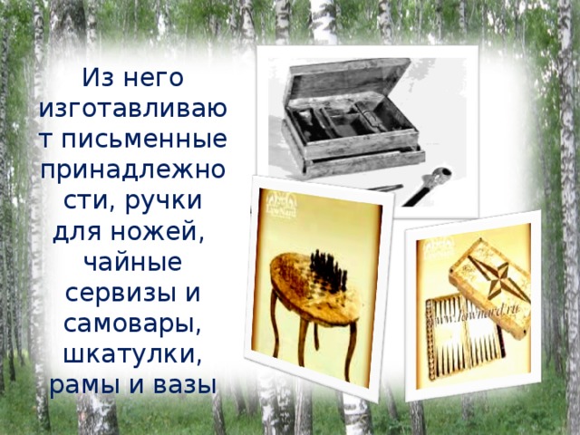 Из него изготавливают письменные принадлежности, ручки для ножей, чайные сервизы и самовары, шкатулки, рамы и вазы 