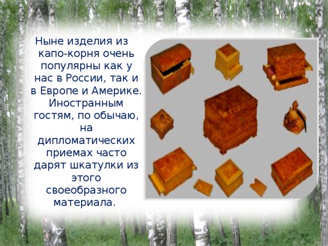 Ныне изделия из капо-корня очень популярны как у нас в России, так и в Европе и Америке. Иностранным гостям, по обычаю, на дипломатических приемах часто дарят шкатулки из этого своеобразного материала. 