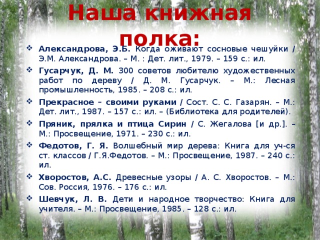 Наша книжная полка: Александрова, Э.Б. Когда оживают сосновые чешуйки / Э.М. Александрова. – М. : Дет. лит., 1979. – 159 с.: ил. Гусарчук, Д. М. 300 советов любителю художественных работ по дереву / Д. М. Гусарчук. – М.: Лесная промышленность, 1985. – 208 с.: ил. Прекрасное – своими руками / Сост. С. С. Газарян. – М.: Дет. лит., 1987. – 157 с.: ил. – (Библиотека для родителей). Пряник, прялка и птица Сирин / С. Жегалова [ и др. ] . – М.: Просвещение, 1971. – 230 с.: ил. Федотов, Г. Я. Волшебный мир дерева: Книга для уч-ся ст. классов / Г.Я.Федотов. – М.: Просвещение, 1987. – 240 с.: ил. Хворостов, А.С. Древесные узоры / А. С. Хворостов. – М.: Сов. Россия, 1976. – 176 с.: ил. Шевчук, Л. В. Дети и народное творчество: Книга для учителя. – М.: Просвещение, 1985. – 128 с.: ил. 