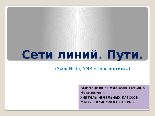 Сети линий. Пути. (Урок № 35, УМК «Перспектива») Выполнила : Семёнова Татьяна Николаевна Учитель начальных классов МКОУ Здвинская СОШ № 2 