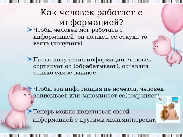 Как человек работает с информацией? Чтобы человек мог работать с информацией, он должен ее откуда-то взять (получить)  После получения информации, человек сортирует ее (обрабатывает), оставляя только самое важное.  Чтобы эта информация не исчезла, человек записывает или запоминает ее(сохраняет)  Теперь можно поделиться своей  информацией с другими людьми(передать) 