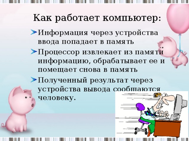 Как работает компьютер: Как компьютер работает с информацией? Информация через устройства ввода попадает в память Процессор извлекает из памяти информацию, обрабатывает ее и помещает снова в память Полученный результат через устройства вывода сообщаются человеку. 