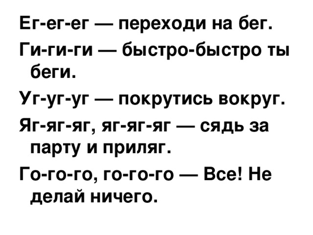 Ег-ег-ег — переходи на бег. Ги-ги-ги — быстро-быстро ты беги. Уг-уг-уг — покрутись вокруг. Яг-яг-яг, яг-яг-яг — сядь за парту и приляг. Го-го-го, го-го-го — Все! Не делай ничего. 