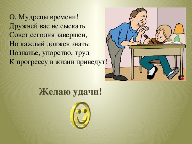 О, Мудрецы времени! Дружней вас не сыскать Совет сегодня завершен, Но каждый должен знать: Познанье, упорство, труд К прогрессу в жизни приведут! Желаю удачи! 