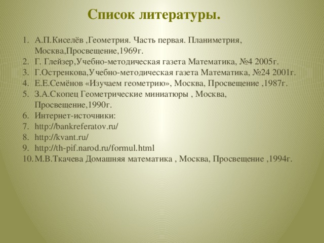 Список литературы. А.П.Киселёв ,Геометрия. Часть первая. Планиметрия, Москва,Просвещение,1969г. Г. Глейзер,Учебно-методическая газета Математика, №4 2005г. Г.Остренкова,Учебно-методическая газета Математика, №24 2001г. Е.Е.Семёнов «Изучаем геометрию», Москва, Просвещение ,1987г. З.А.Скопец Геометрические миниатюры , Москва, Просвещение,1990г. Интернет-источники: http://bankreferatov.ru/ http://kvant.ru/ http://th-pif.narod.ru/formul.html М.В.Ткачева Домашняя математика , Москва, Просвещение ,1994г. 