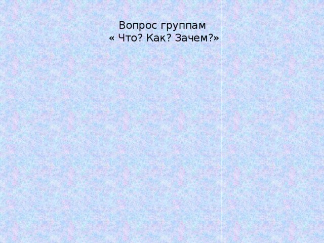 Вопрос группам  « Что? Как? Зачем?»   