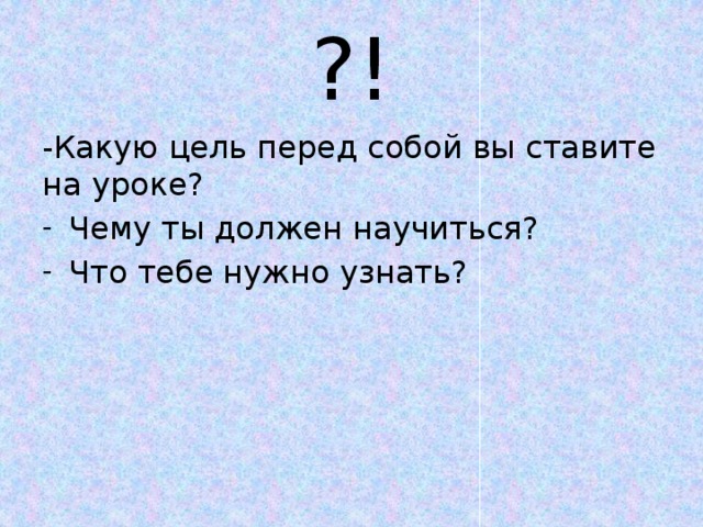 ?! -Какую цель перед собой вы ставите на уроке? Чему ты должен научиться? Что тебе нужно узнать? 