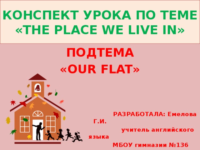 КОНСПЕКТ УРОКА ПО ТЕМЕ  «THE PLACE WE LIVE IN» ПОДТЕМА «OUR FLAT»     РАЗРАБОТАЛА: Емелова Г.И.  учитель английского языка  МБОУ гимназии №136 
