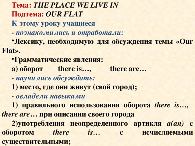 Тип урока: комбинированный речевой Тема: THE PLACE WE LIVE IN Подтема: OUR FLAT К этому уроку учащиеся - познакомились и отработали: Лексику, необходимую для обсуждения темы «Our Flat». Грамматические явления: а) оборот there is…, there are… - научились обсуждать: 1) место, где они живут (свой город); - овладели навыками 1) правильного использования оборота there is…, there are … при описании своего города 2)употребления неопределенного артикля a(an) с оборотом there is… с исчисляемыми существительными; 