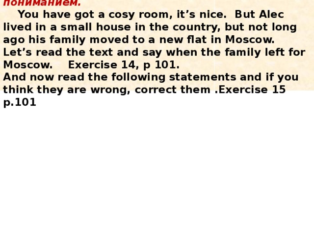  5. Развитие навыков чтения с полным пониманием.  You have got a cosy room, it’s nice. But Alec lived in a small house in the country, but not long ago his family moved to a new flat in Moscow. Let’s read the text and say when the family left for Moscow. Exercise 14, p 101.  And now read the following statements and if you think they are wrong, correct them .Exercise 15 p.101   